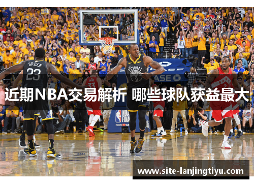 近期NBA交易解析 哪些球队获益最大 近期NBA交易解析 哪些球队获益最大