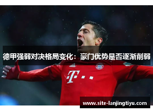 德甲强弱对决格局变化:豪门优势是否逐渐削弱 德甲强弱对决格局变化:豪门优势是否逐渐削弱