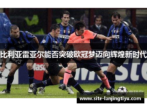 比利亚雷亚尔能否突破欧冠梦迈向辉煌新时代 比利亚雷亚尔能否突破欧冠梦迈向辉煌新时代