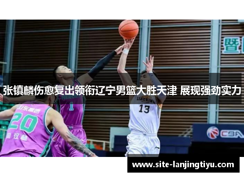 张镇麟伤愈复出领衔辽宁男篮大胜天津 展现强劲实力 张镇麟伤愈复出领衔辽宁男篮大胜天津 展现强劲实力