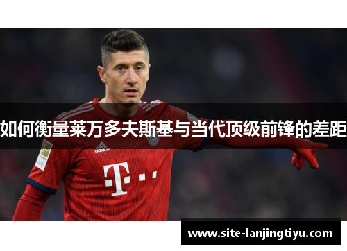 如何衡量莱万多夫斯基与当代顶级前锋的差距