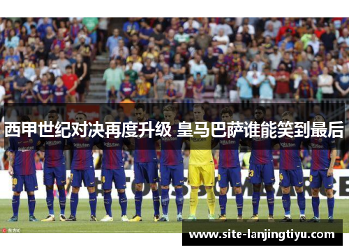 西甲世纪对决再度升级 皇马巴萨谁能笑到最后 西甲世纪对决再度升级 皇马巴萨谁能笑到最后