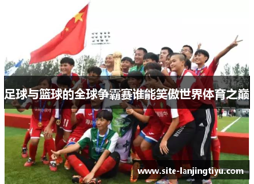 足球与篮球的全球争霸赛谁能笑傲世界体育之巅 足球与篮球的全球争霸赛谁能笑傲世界体育之巅