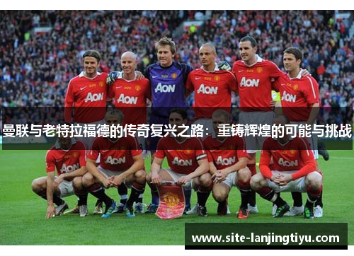 曼联与老特拉福德的传奇复兴之路:重铸辉煌的可能与挑战 曼联与老特拉福德的传奇复兴之路:重铸辉煌的可能与挑战