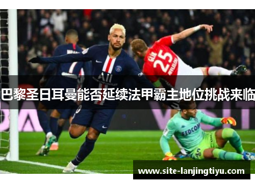 巴黎圣日耳曼能否延续法甲霸主地位挑战来临 巴黎圣日耳曼能否延续法甲霸主地位挑战来临