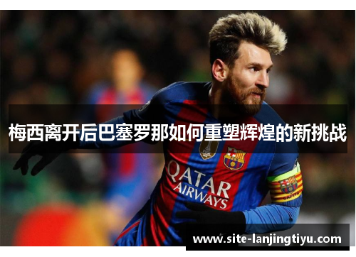 梅西离开后巴塞罗那如何重塑辉煌的新挑战 梅西离开后巴塞罗那如何重塑辉煌的新挑战