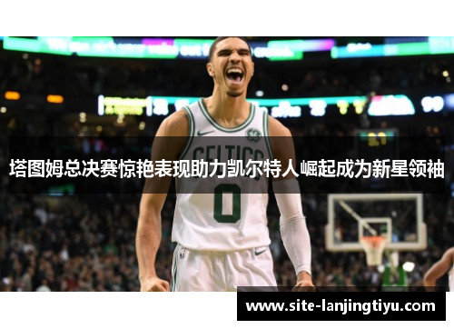 塔图姆总决赛惊艳表现助力凯尔特人崛起成为新星领袖 塔图姆总决赛惊艳表现助力凯尔特人崛起成为新星领袖