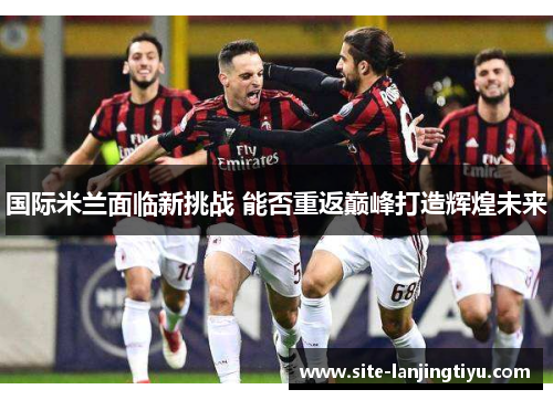 国际米兰面临新挑战 能否重返巅峰打造辉煌未来 国际米兰面临新挑战 能否重返巅峰打造辉煌未来