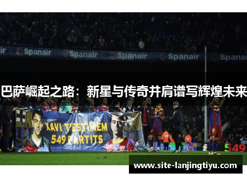 巴萨崛起之路:新星与传奇并肩谱写辉煌未来 巴萨崛起之路:新星与传奇并肩谱写辉煌未来