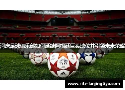 河床足球俱乐部如何延续阿根廷巨头地位并引领未来荣耀 河床足球俱乐部如何延续阿根廷巨头地位并引领未来荣耀