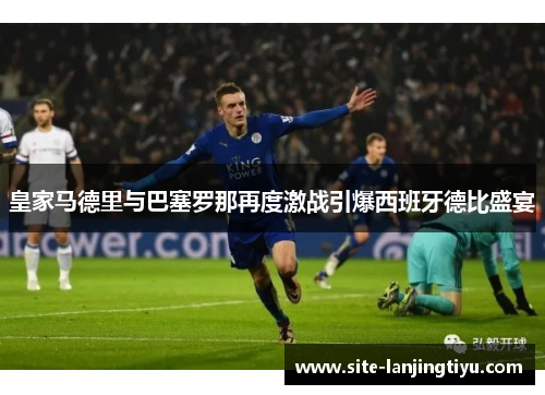 皇家马德里与巴塞罗那再度激战引爆西班牙德比盛宴 皇家马德里与巴塞罗那再度激战引爆西班牙德比盛宴