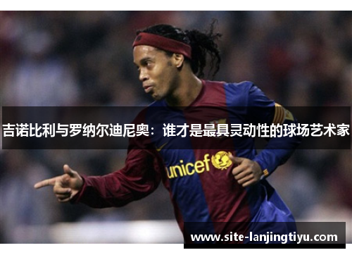 吉诺比利与罗纳尔迪尼奥:谁才是最具灵动性的球场艺术家 吉诺比利与罗纳尔迪尼奥:谁才是最具灵动性的球场艺术家