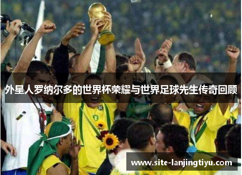 外星人罗纳尔多的世界杯荣耀与世界足球先生传奇回顾 外星人罗纳尔多的世界杯荣耀与世界足球先生传奇回顾