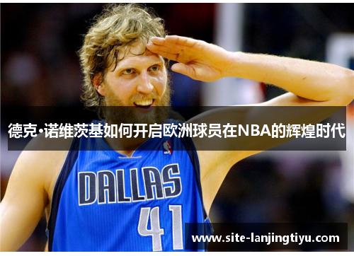 德克·诺维茨基如何开启欧洲球员在NBA的辉煌时代 德克·诺维茨基如何开启欧洲球员在NBA的辉煌时代