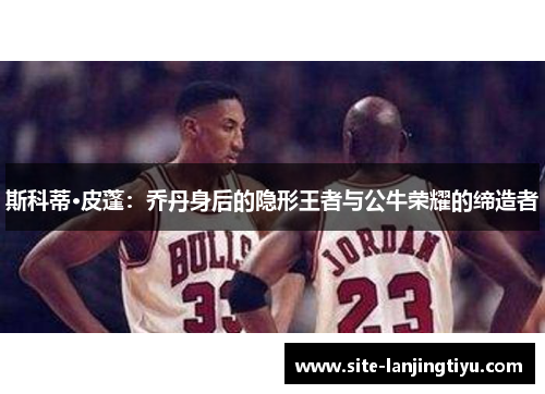 斯科蒂·皮蓬:乔丹身后的隐形王者与公牛荣耀的缔造者 斯科蒂·皮蓬:乔丹身后的隐形王者与公牛荣耀的缔造者