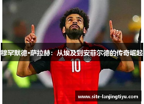 穆罕默德·萨拉赫:从埃及到安菲尔德的传奇崛起 穆罕默德·萨拉赫:从埃及到安菲尔德的传奇崛起
