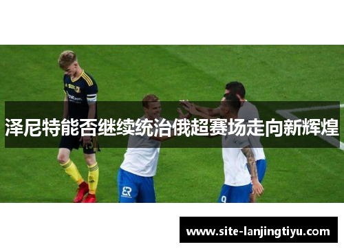 泽尼特能否继续统治俄超赛场走向新辉煌 泽尼特能否继续统治俄超赛场走向新辉煌