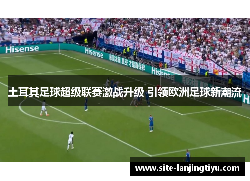 土耳其足球超级联赛激战升级 引领欧洲足球新潮流 土耳其足球超级联赛激战升级 引领欧洲足球新潮流