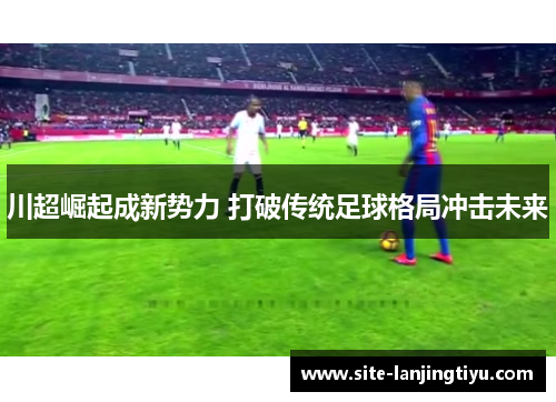 川超崛起成新势力 打破传统足球格局冲击未来 川超崛起成新势力 打破传统足球格局冲击未来