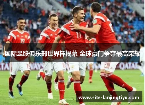 国际足联俱乐部世界杯揭幕 全球豪门争夺最高荣耀 国际足联俱乐部世界杯揭幕 全球豪门争夺最高荣耀