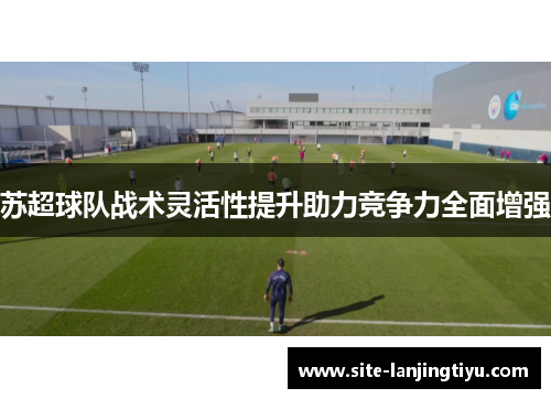 苏超球队战术灵活性提升助力竞争力全面增强 苏超球队战术灵活性提升助力竞争力全面增强