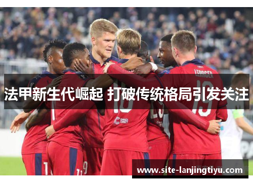 法甲新生代崛起 打破传统格局引发关注 法甲新生代崛起 打破传统格局引发关注