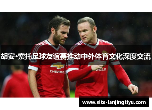 胡安·索托足球友谊赛推动中外体育文化深度交流 胡安·索托足球友谊赛推动中外体育文化深度交流
