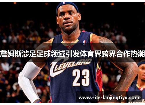 詹姆斯涉足足球领域引发体育界跨界合作热潮 詹姆斯涉足足球领域引发体育界跨界合作热潮